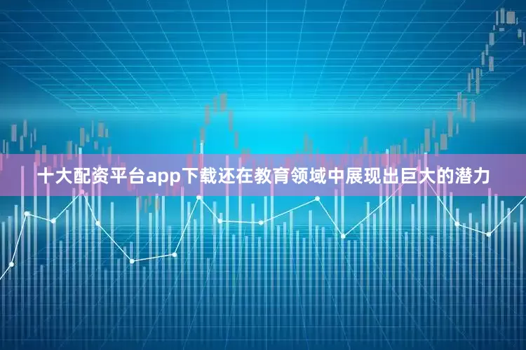 十大配资平台app下载还在教育领域中展现出巨大的潜力