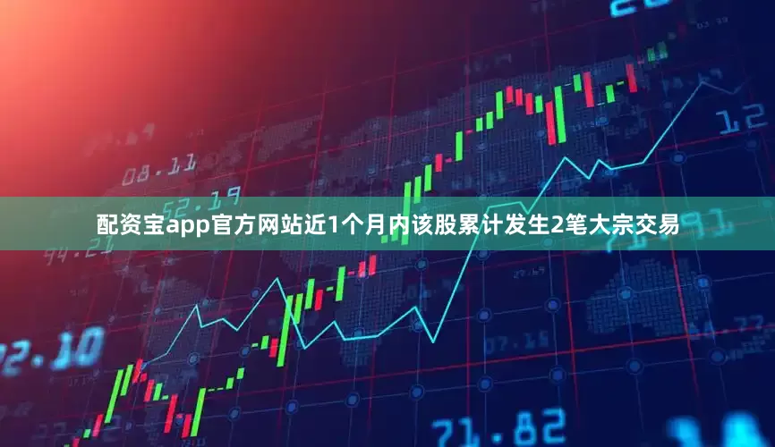 配资宝app官方网站近1个月内该股累计发生2笔大宗交易