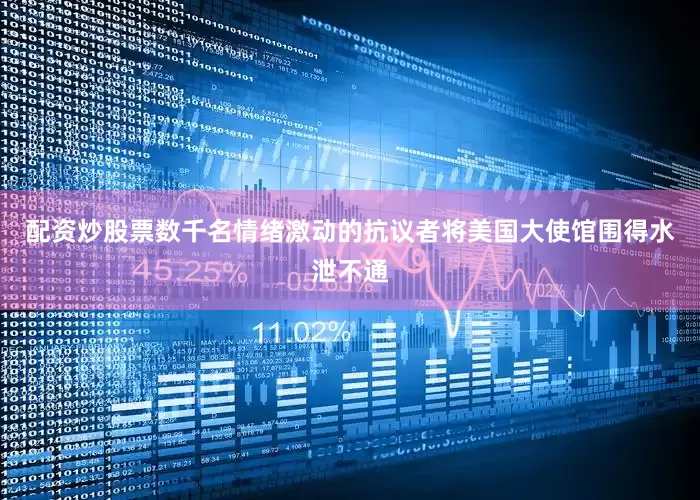 配资炒股票数千名情绪激动的抗议者将美国大使馆围得水泄不通