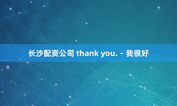 长沙配资公司 thank you. – 我很好