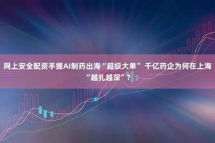 网上安全配资手握AI制药出海“超级大单” 千亿药企为何在上海“越扎越深”？
